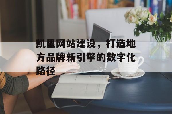 凯里网站建设,打造地方品牌新引擎的数字化路径 凯里网站建设,打造地方品牌新引擎的数字化路径