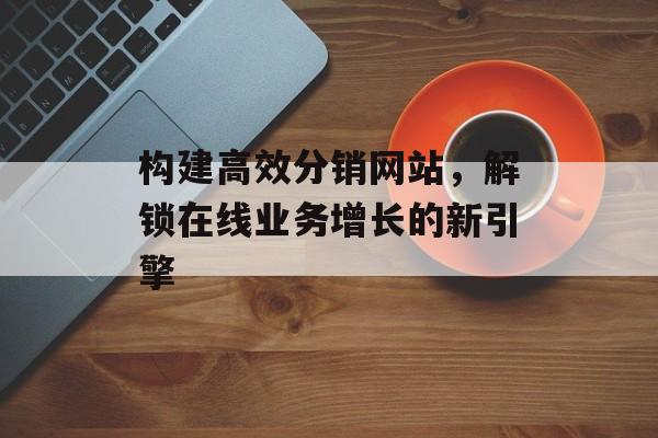 构建高效分销网站,解锁在线业务增长的新引擎 构建高效分销网站,解锁在线业务增长的新引擎
