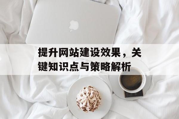 提升网站建设效果,关键知识点与策略解析 提升网站建设效果,关键知识点与策略解析