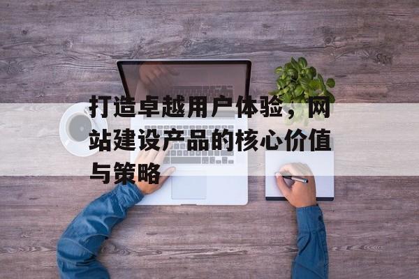 打造卓越用户体验,网站建设产品的核心价值与策略 打造卓越用户体验,网站建设产品的核心价值与策略