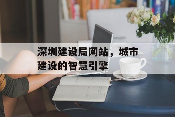 深圳建设局网站,城市建设的智慧引擎 深圳建设局网站,城市建设的智慧引擎
