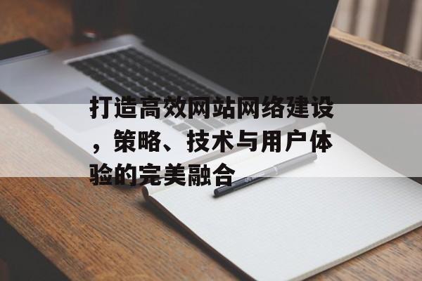 打造高效网站网络建设，策略、技术与用户体验的完美融合