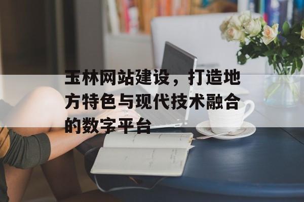 玉林网站建设，打造地方特色与现代技术融合的数字平台
