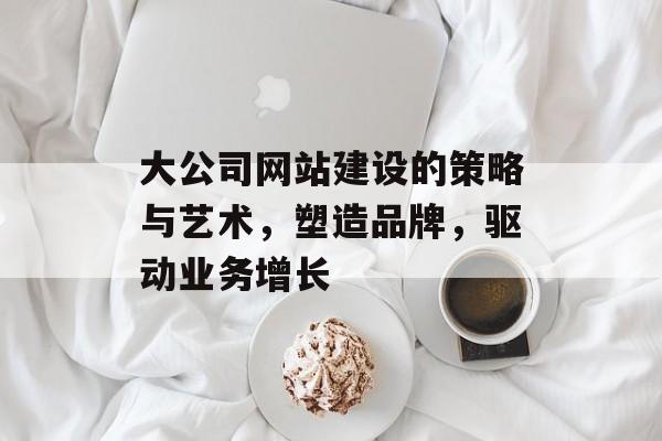 大公司网站建设的策略与艺术，塑造品牌，驱动业务增长