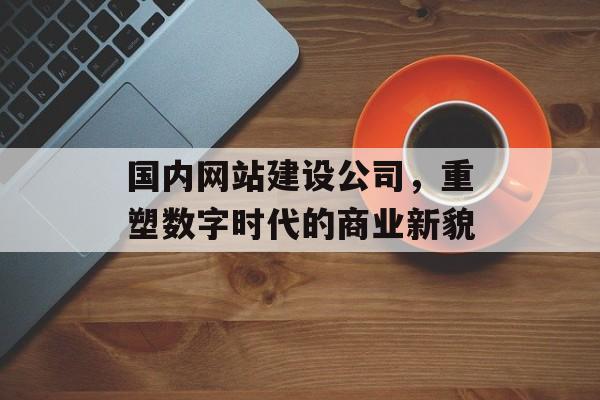 国内网站建设公司,重塑数字时代的商业新貌 国内网站建设公司,重塑数字时代的商业新貌