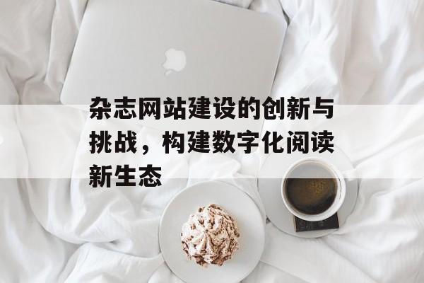 杂志网站建设的创新与挑战,构建数字化阅读新生态 杂志网站建设的创新与挑战,构建数字化阅读新生态