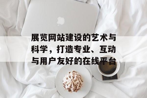 展览网站建设的艺术与科学,打造专业、互动与用户友好的在线平台 展览网站建设的艺术与科学,打造专业、互动与用户友好的在线平台