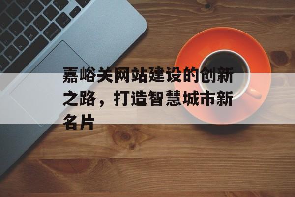 嘉峪关网站建设的创新之路,打造智慧城市新名片 嘉峪关网站建设的创新之路,打造智慧城市新名片