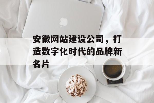 安徽网站建设公司,打造数字化时代的品牌新名片 安徽网站建设公司,打造数字化时代的品牌新名片