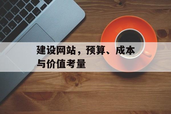 建设网站,预算、成本与价值考量 建设网站,预算、成本与价值考量