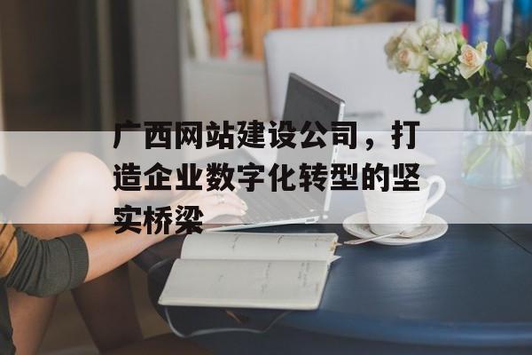 广西网站建设公司，打造企业数字化转型的坚实桥梁