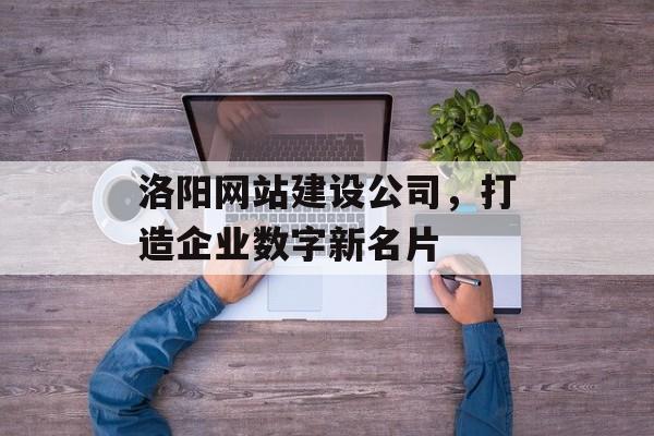 洛阳网站建设公司,打造企业数字新名片 洛阳网站建设公司,打造企业数字新名片