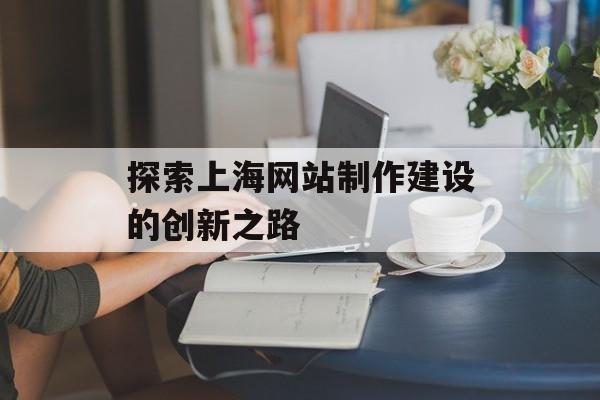 探索上海网站制作建设的创新之路 探索上海网站制作建设的创新之路