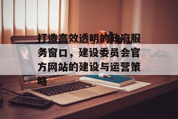 打造高效透明的政府服务窗口,建设委员会官方网站的建设与运营策略 打造高效透明的政府服务窗口,建设委员会官方网站的建设与运营策略