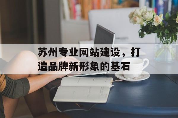 苏州专业网站建设,打造品牌新形象的基石 苏州专业网站建设,打造品牌新形象的基石