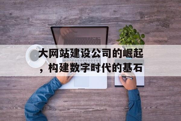 大网站建设公司的崛起,构建数字时代的基石 大网站建设公司的崛起,构建数字时代的基石