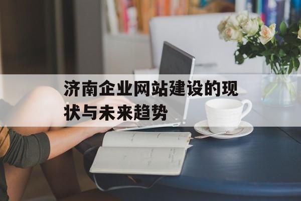 济南企业网站建设的现状与未来趋势 济南企业网站建设的现状与未来趋势