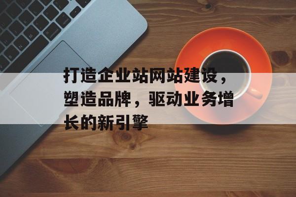 打造企业站网站建设,塑造品牌,驱动业务增长的新引擎 打造企业站网站建设,塑造品牌,驱动业务增长的新引擎