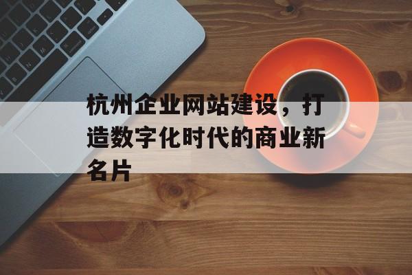 杭州企业网站建设,打造数字化时代的商业新名片 杭州企业网站建设,打造数字化时代的商业新名片