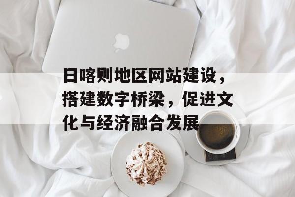 日喀则地区网站建设，搭建数字桥梁，促进文化与经济融合发展
