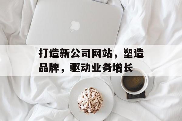 打造新公司网站，塑造品牌，驱动业务增长