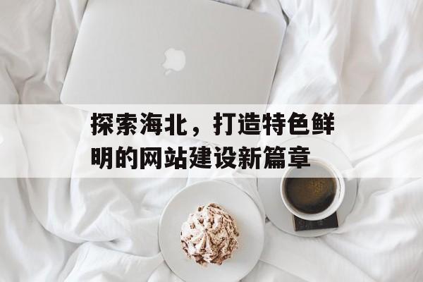 探索海北，打造特色鲜明的网站建设新篇章