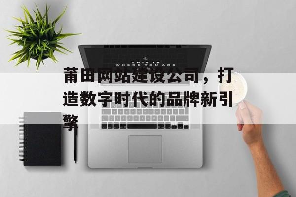 莆田网站建设公司,打造数字时代的品牌新引擎 莆田网站建设公司,打造数字时代的品牌新引擎