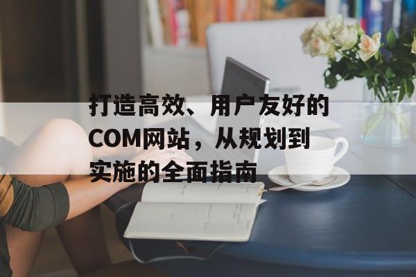 打造高效、用户友好的COM网站,从规划到实施的全面指南 打造高效、用户友好的COM网站,从规划到实施的全面指南