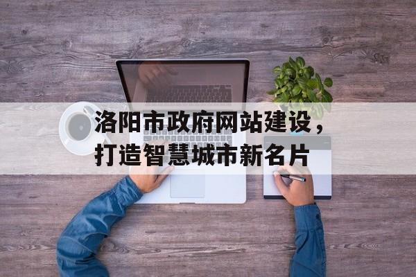 洛阳市政府网站建设,打造智慧城市新名片 洛阳市政府网站建设,打造智慧城市新名片