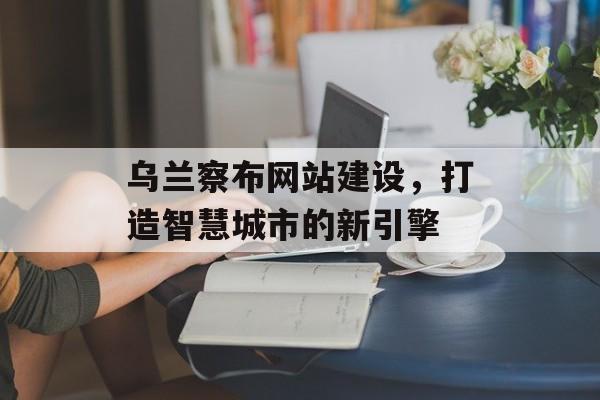 乌兰察布网站建设,打造智慧城市的新引擎 乌兰察布网站建设,打造智慧城市的新引擎