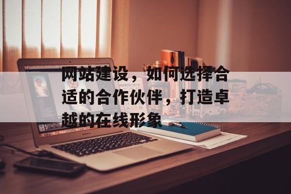 网站建设,如何选择合适的合作伙伴,打造卓越的在线形象 网站建设,如何选择合适的合作伙伴,打造卓越的在线形象