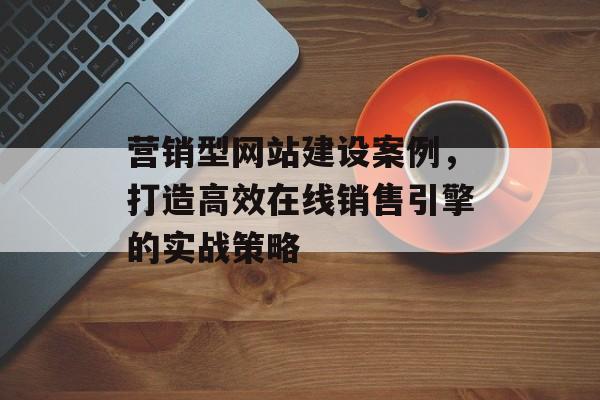 营销型网站建设案例，打造高效在线销售引擎的实战策略