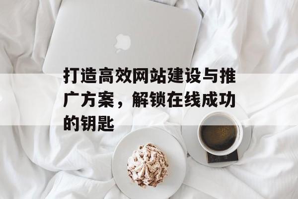 打造高效网站建设与推广方案,解锁在线成功的钥匙 打造高效网站建设与推广方案,解锁在线成功的钥匙