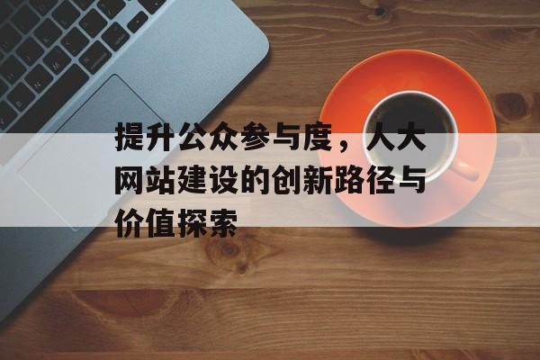 提升公众参与度，人大网站建设的创新路径与价值探索