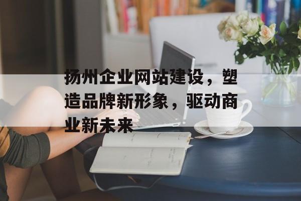 扬州企业网站建设,塑造品牌新形象,驱动商业新未来 扬州企业网站建设,塑造品牌新形象,驱动商业新未来