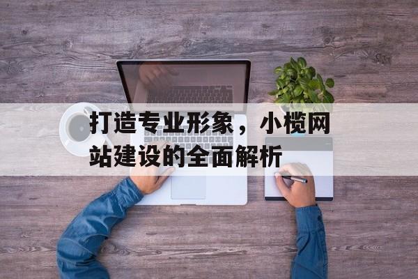 打造专业形象，小榄网站建设的全面解析