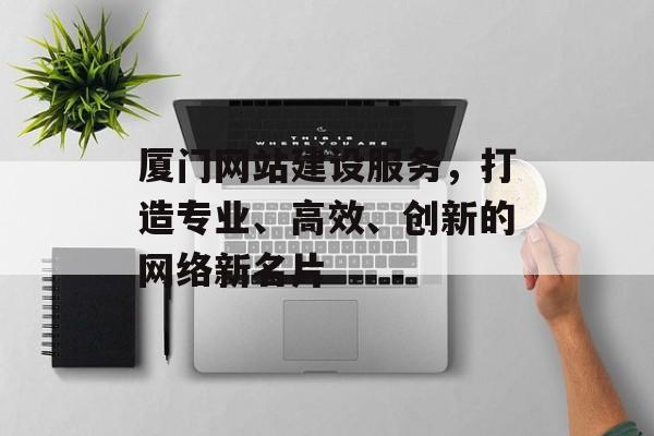 厦门网站建设服务，打造专业、高效、创新的网络新名片